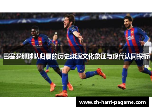 巴塞罗那球队归属的历史渊源文化象征与现代认同探析 巴塞罗那球队归属的历史渊源文化象征与现代认同探析