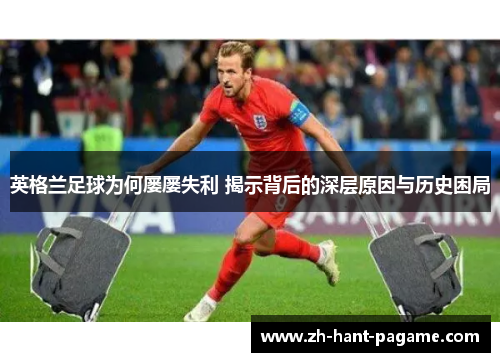 英格兰足球为何屡屡失利 揭示背后的深层原因与历史困局