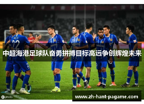 中超海港足球队奋勇拼搏目标高远争创辉煌未来 中超海港足球队奋勇拼搏目标高远争创辉煌未来